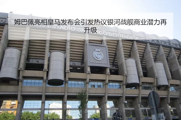 姆巴佩亮相皇马发布会引发热议银河战舰商业潜力再升级