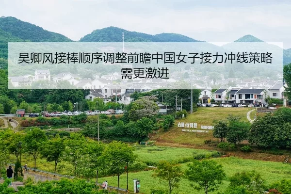 吴卿风接棒顺序调整前瞻中国女子接力冲线策略需更激进