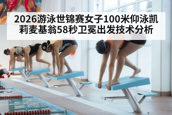 2026游泳世锦赛女子100米仰泳凯莉麦基翁58秒卫冕出发技术分析