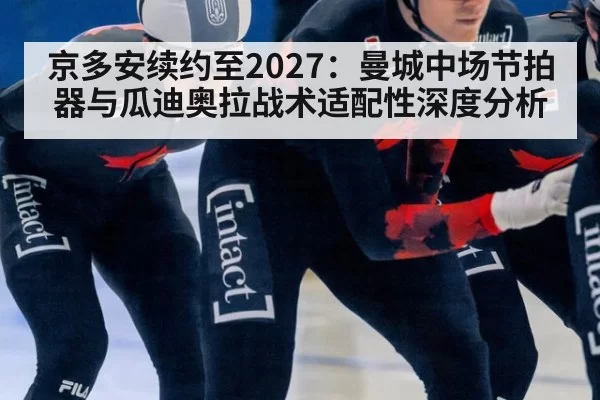 京多安续约至2027：曼城中场节拍器与瓜迪奥拉战术适配性深度分析
