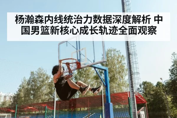 杨瀚森内线统治力数据深度解析 中国男篮新核心成长轨迹全面观察