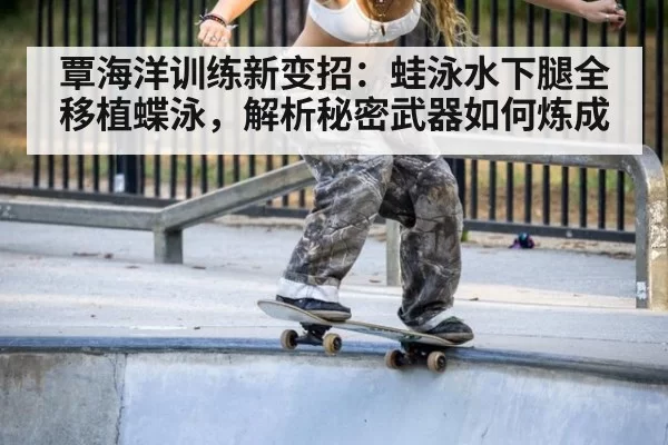 覃海洋训练新变招：蛙泳水下腿全移植蝶泳，解析秘密武器如何炼成